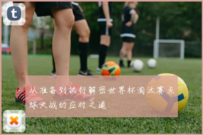从准备到执行解密世界杯淘汰赛点球大战的应对之道