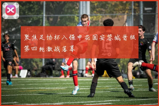 聚焦足协杯八强申花国安蓉城晋级第四轮激战落幕